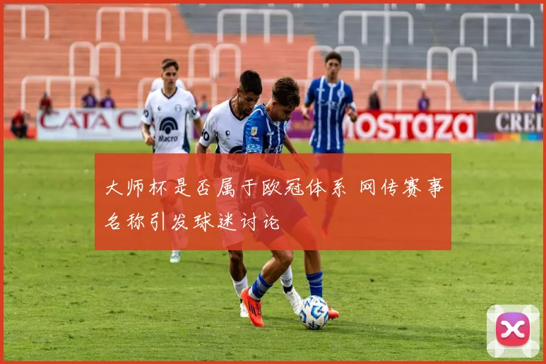 大师杯是否属于欧冠体系 网传赛事名称引发球迷讨论