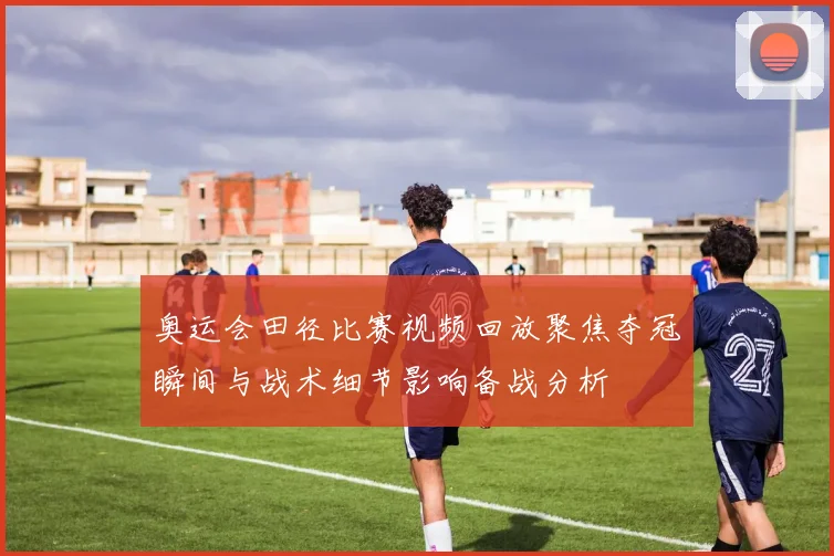 奥运会田径比赛视频回放聚焦夺冠瞬间与战术细节影响备战分析