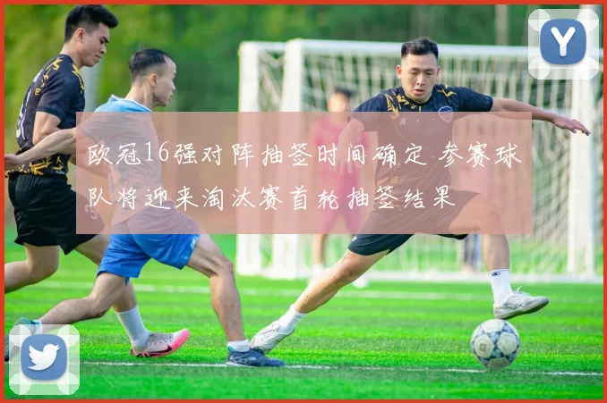 欧冠16强对阵抽签时间确定 参赛球队将迎来淘汰赛首轮抽签结果