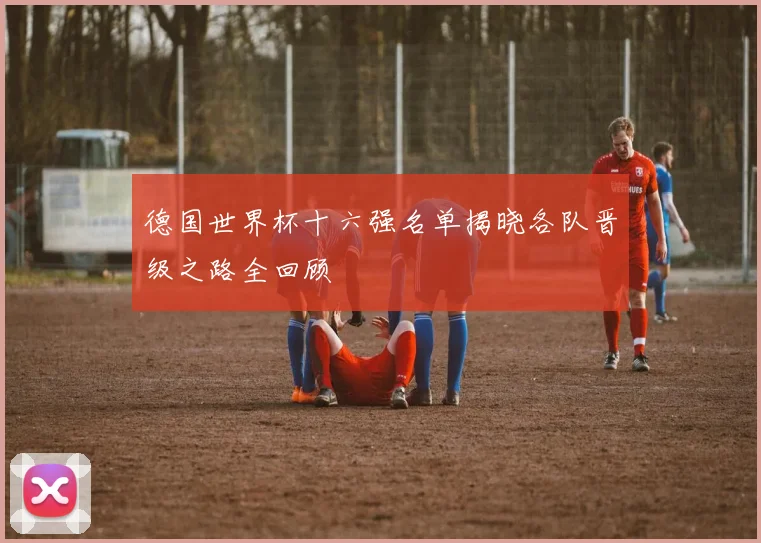 德国世界杯十六强名单揭晓各队晋级之路全回顾