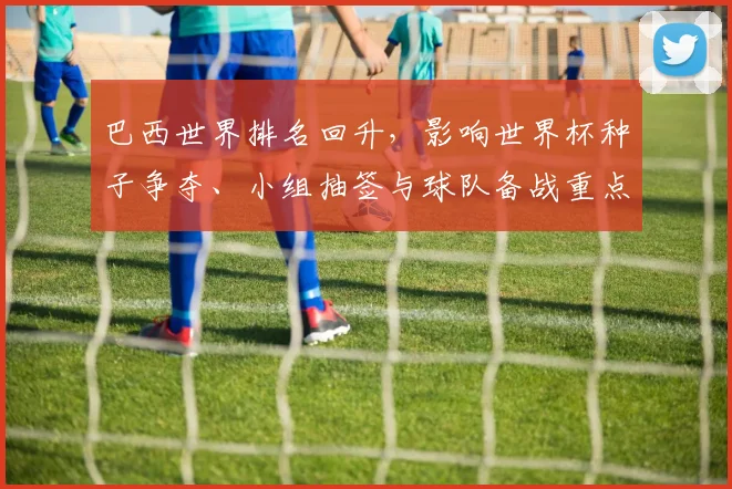 巴西世界排名回升，影响世界杯种子争夺、小组抽签与球队备战重点