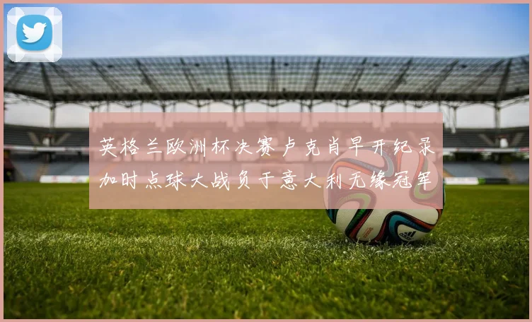 英格兰欧洲杯决赛卢克肖早开纪录加时点球大战负于意大利无缘冠军