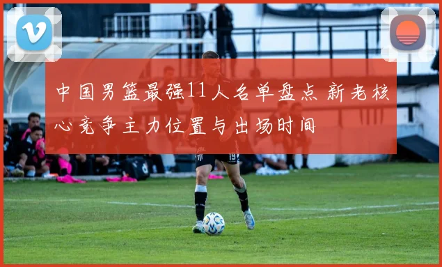 中国男篮最强11人名单盘点 新老核心竞争主力位置与出场时间