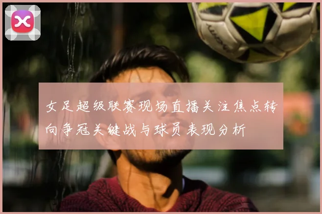 女足超级联赛现场直播关注焦点转向争冠关键战与球员表现分析