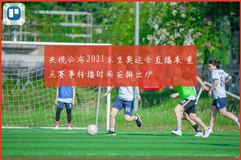 央视公布2021东京奥运会直播表 重点赛事转播时间安排出炉