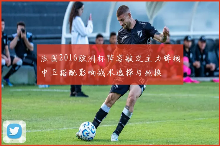 法国2016欧洲杯阵容敲定主力锋线中卫搭配影响战术选择与轮换