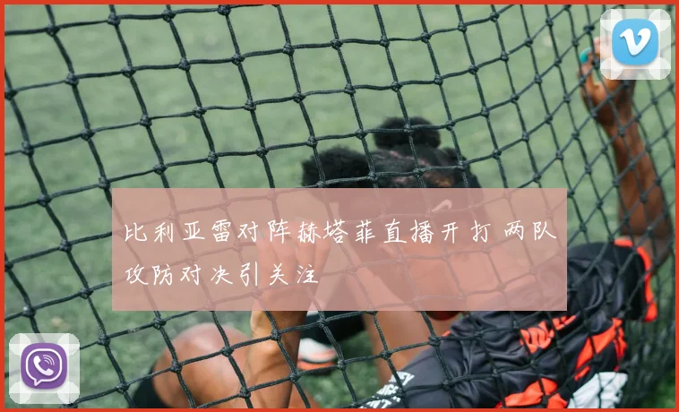 比利亚雷对阵赫塔菲直播开打 两队攻防对决引关注