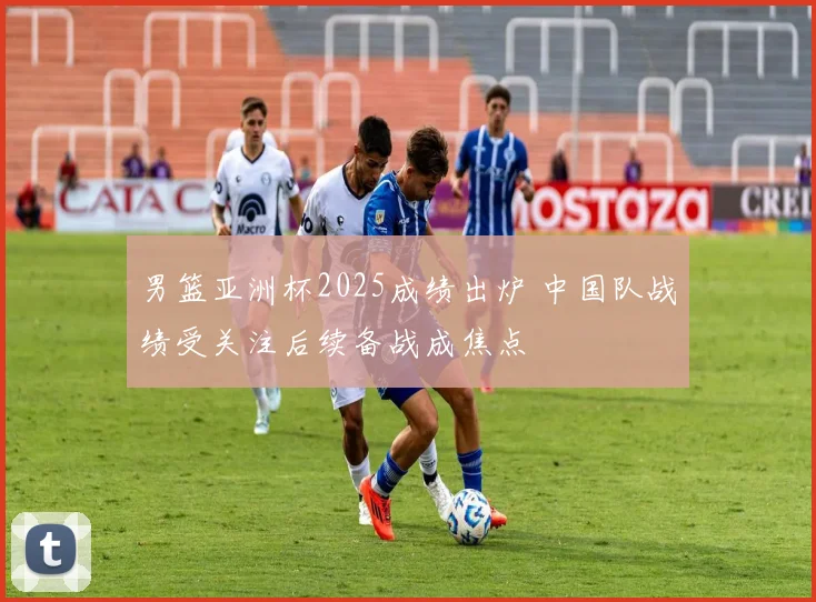 男篮亚洲杯2025成绩出炉 中国队战绩受关注后续备战成焦点