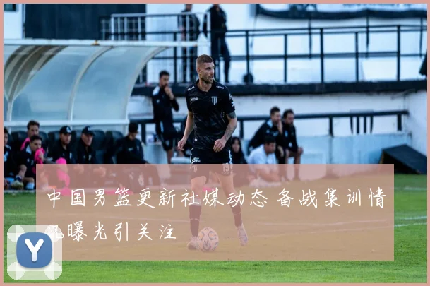 中国男篮更新社媒动态 备战集训情况曝光引关注