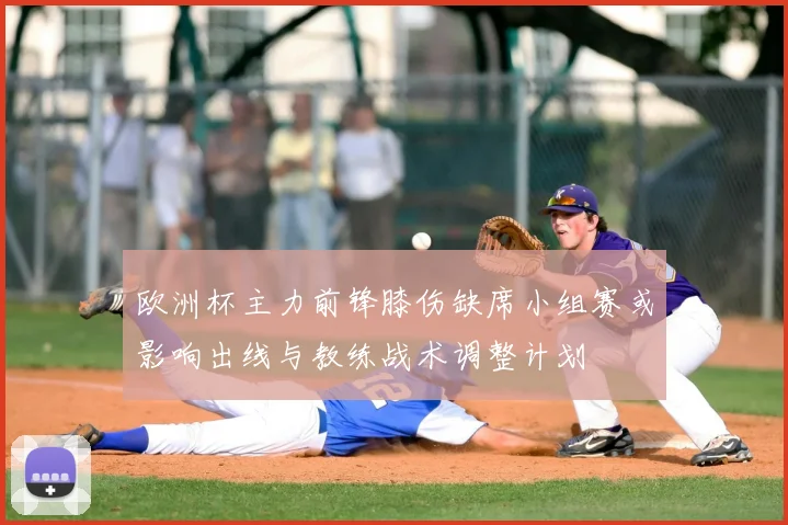 欧洲杯主力前锋膝伤缺席小组赛或影响出线与教练战术调整计划