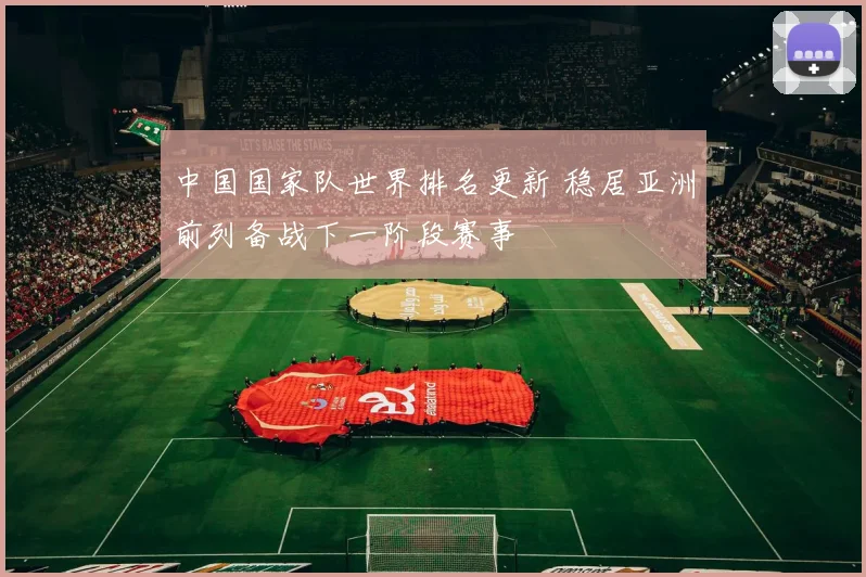 中国国家队世界排名更新 稳居亚洲前列备战下一阶段赛事