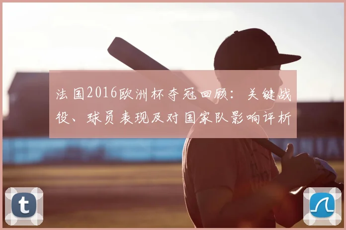 法国2016欧洲杯夺冠回顾：关键战役、球员表现及对国家队影响评析