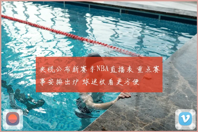 央视公布新赛季NBA直播表 重点赛事安排出炉 球迷收看更方便