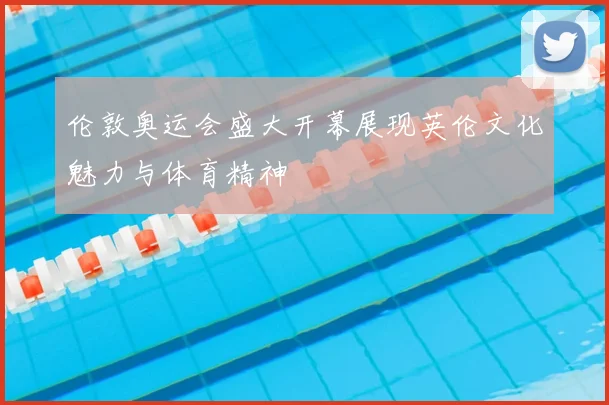 伦敦奥运会盛大开幕展现英伦文化魅力与体育精神