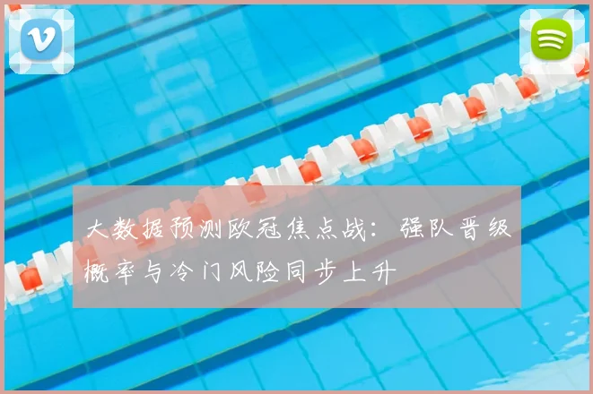大数据预测欧冠焦点战：强队晋级概率与冷门风险同步上升