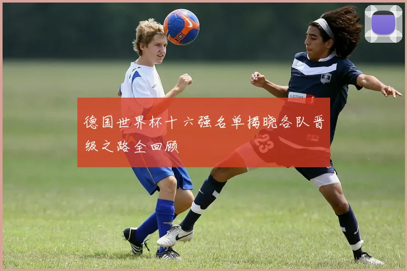 德国世界杯十六强名单揭晓各队晋级之路全回顾