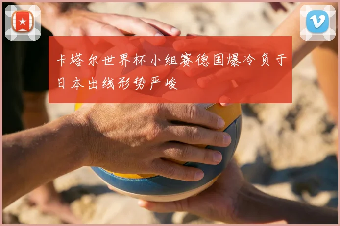 卡塔尔世界杯小组赛德国爆冷负于日本出线形势严峻