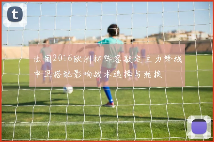 法国2016欧洲杯阵容敲定主力锋线中卫搭配影响战术选择与轮换