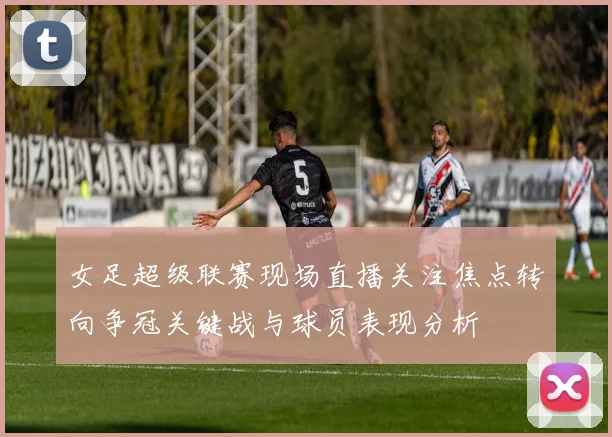 女足超级联赛现场直播关注焦点转向争冠关键战与球员表现分析