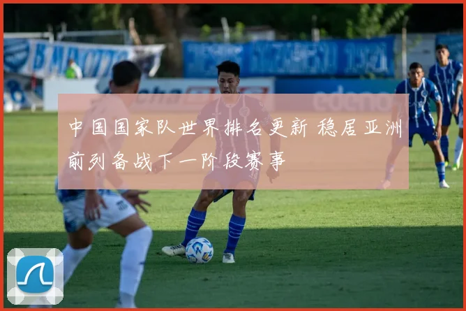 中国国家队世界排名更新 稳居亚洲前列备战下一阶段赛事