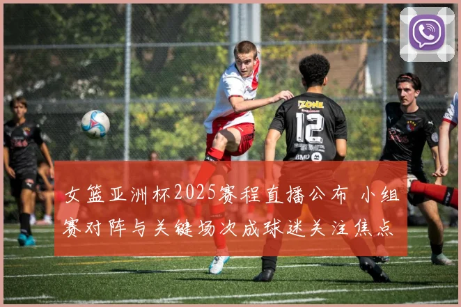 女篮亚洲杯2025赛程直播公布 小组赛对阵与关键场次成球迷关注焦点