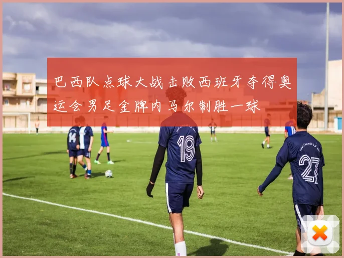 巴西队点球大战击败西班牙夺得奥运会男足金牌内马尔制胜一球