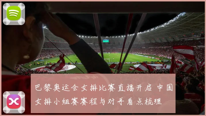 巴黎奥运会女排比赛直播开启 中国女排小组赛赛程与对手看点梳理