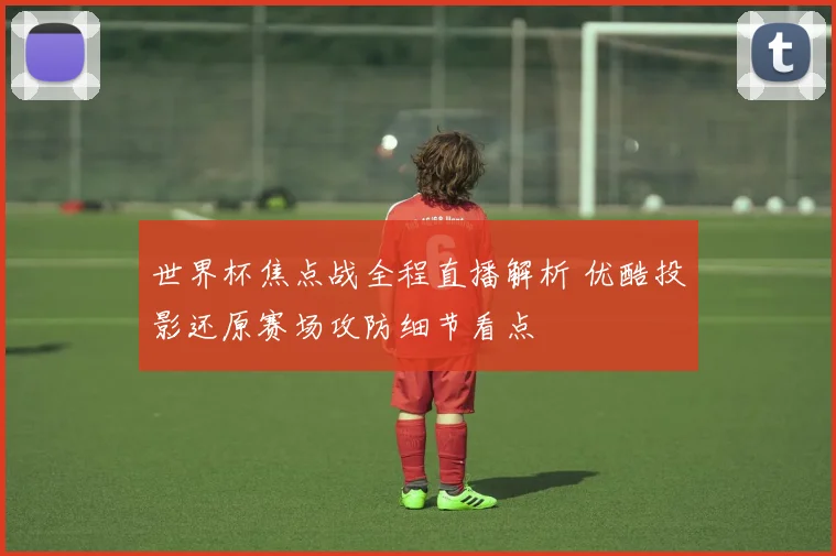 世界杯焦点战全程直播解析 优酷投影还原赛场攻防细节看点