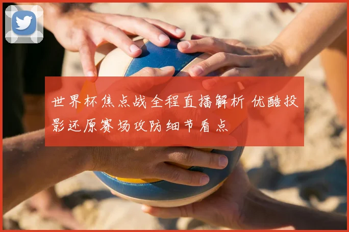 世界杯焦点战全程直播解析 优酷投影还原赛场攻防细节看点
