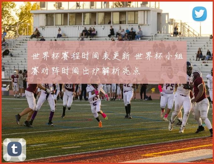 世界杯赛程时间表更新 世界杯小组赛对阵时间出炉解析亮点