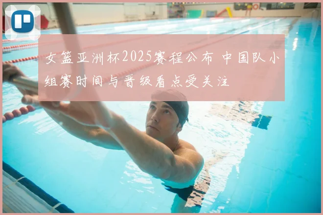 女篮亚洲杯2025赛程公布 中国队小组赛时间与晋级看点受关注