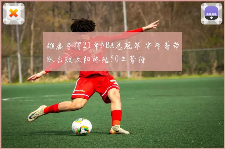 雄鹿夺得21年NBA总冠军 字母哥带队击败太阳终结50年等待