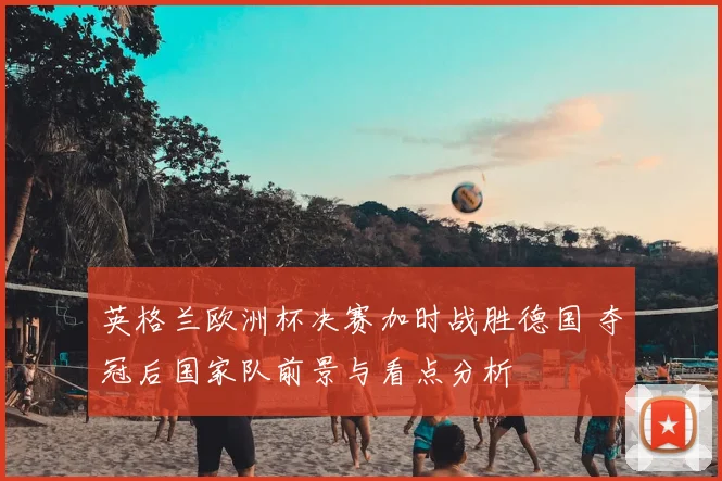 英格兰欧洲杯决赛加时战胜德国 夺冠后国家队前景与看点分析