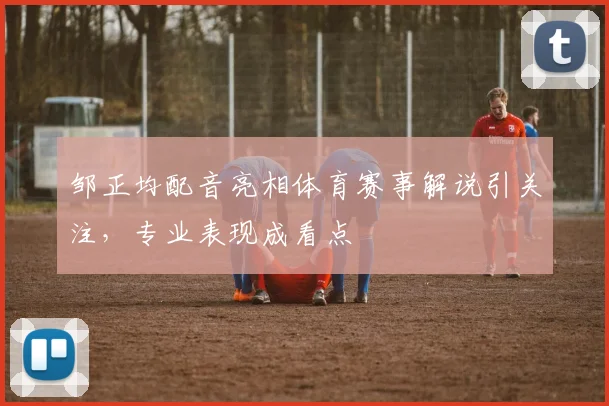 邹正均配音亮相体育赛事解说引关注,专业表现成看点