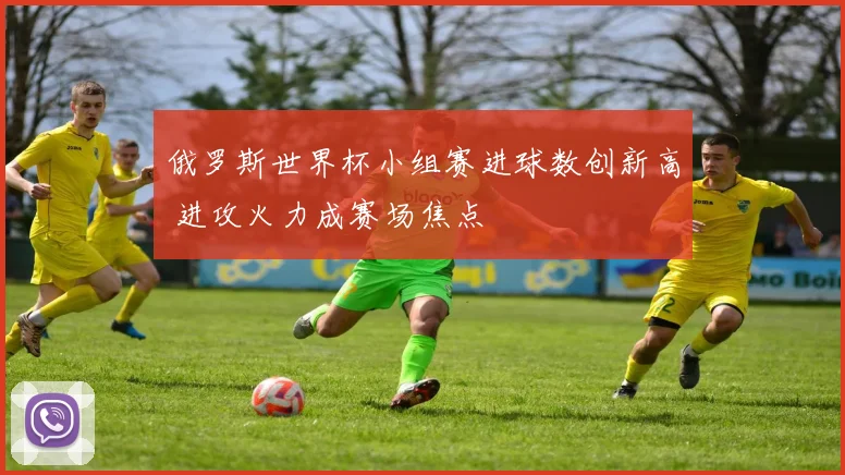 俄罗斯世界杯小组赛进球数创新高 进攻火力成赛场焦点