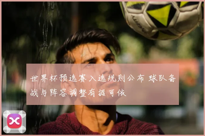 世界杯预选赛入选规则公布 球队备战与阵容调整有据可依