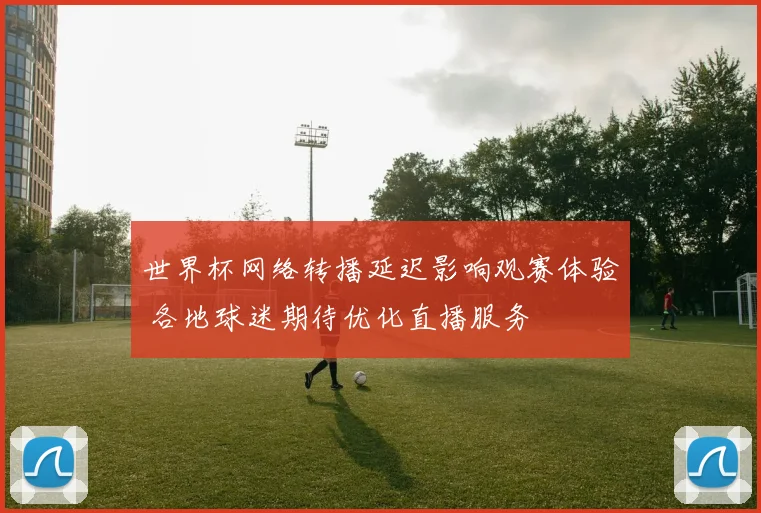 世界杯网络转播延迟影响观赛体验 各地球迷期待优化直播服务
