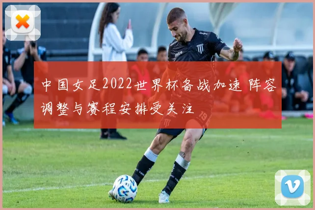 中国女足2022世界杯备战加速 阵容调整与赛程安排受关注