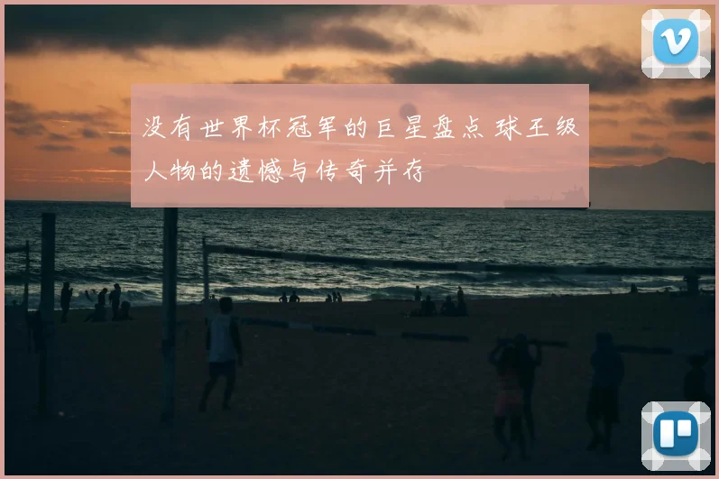 没有世界杯冠军的巨星盘点 球王级人物的遗憾与传奇并存